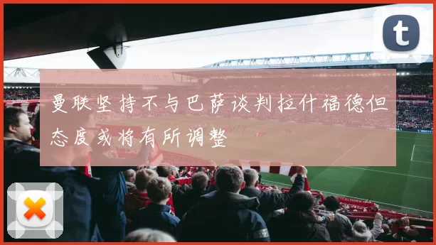 曼联坚持不与巴萨谈判拉什福德但态度或将有所调整