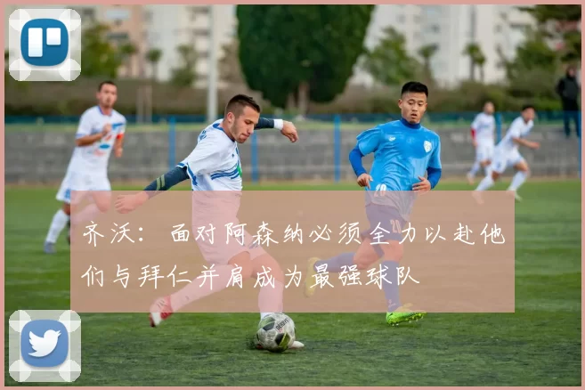 齐沃：面对阿森纳必须全力以赴他们与拜仁并肩成为最强球队