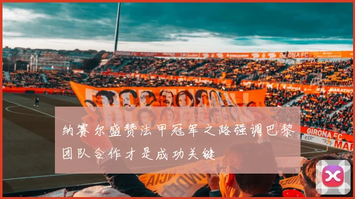 纳赛尔盛赞法甲冠军之路强调巴黎团队合作才是成功关键