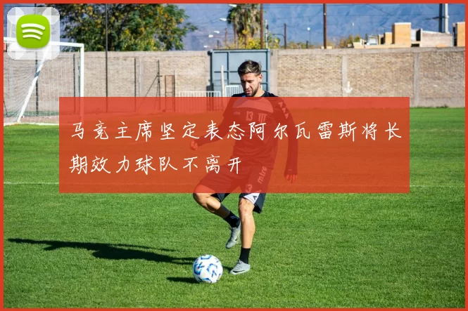 马竞主席坚定表态阿尔瓦雷斯将长期效力球队不离开