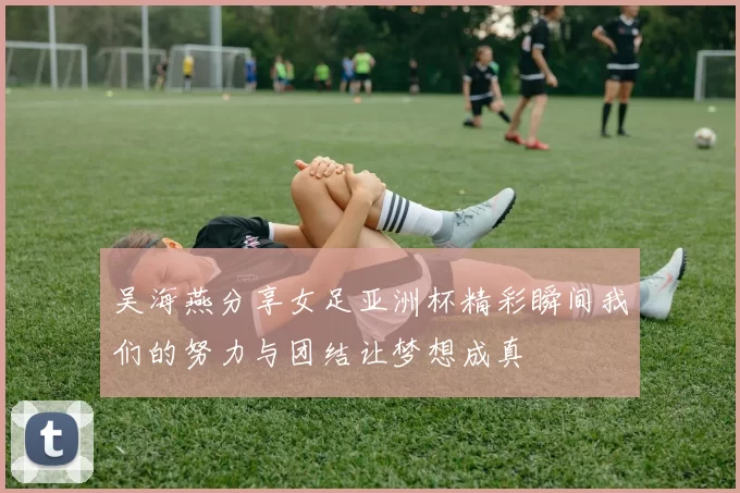 吴海燕分享女足亚洲杯精彩瞬间我们的努力与团结让梦想成真