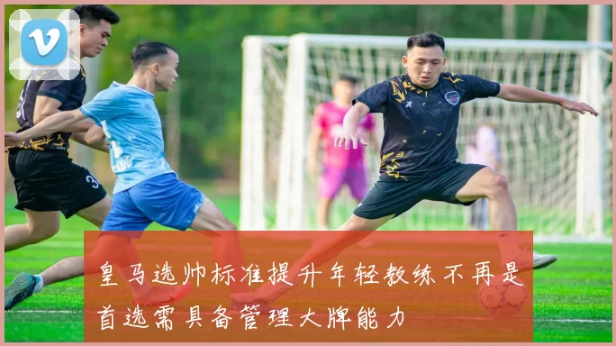 皇马选帅标准提升年轻教练不再是首选需具备管理大牌能力