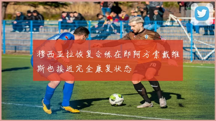 穆西亚拉恢复合练在即阿方索戴维斯也接近完全康复状态