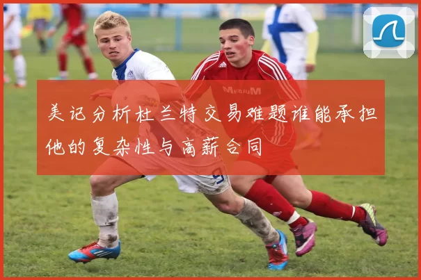 美记分析杜兰特交易难题谁能承担他的复杂性与高薪合同
