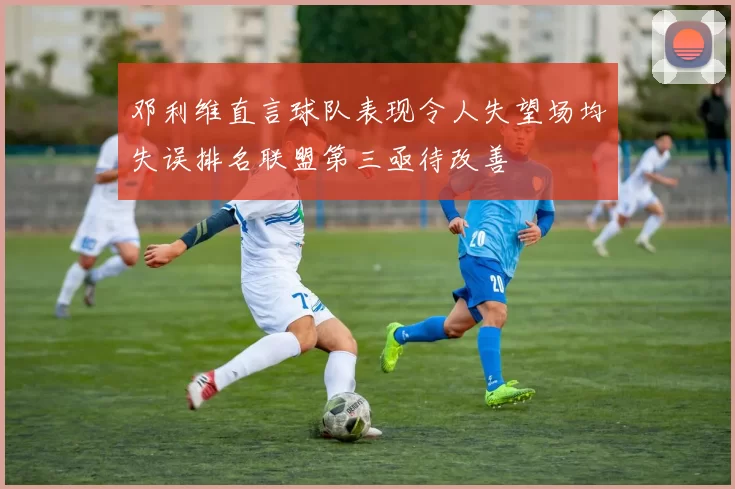 邓利维直言球队表现令人失望场均失误排名联盟第三亟待改善