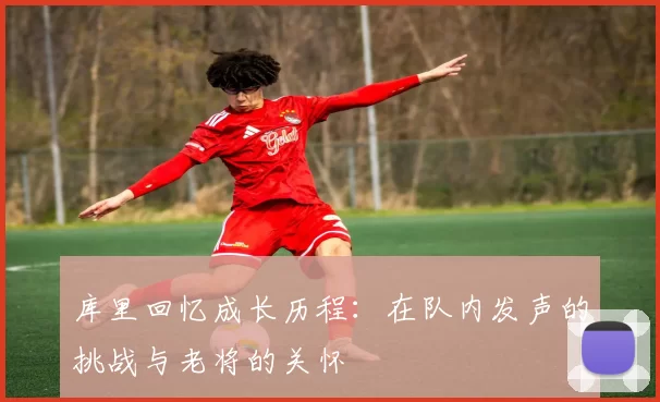 库里回忆成长历程：在队内发声的挑战与老将的关怀